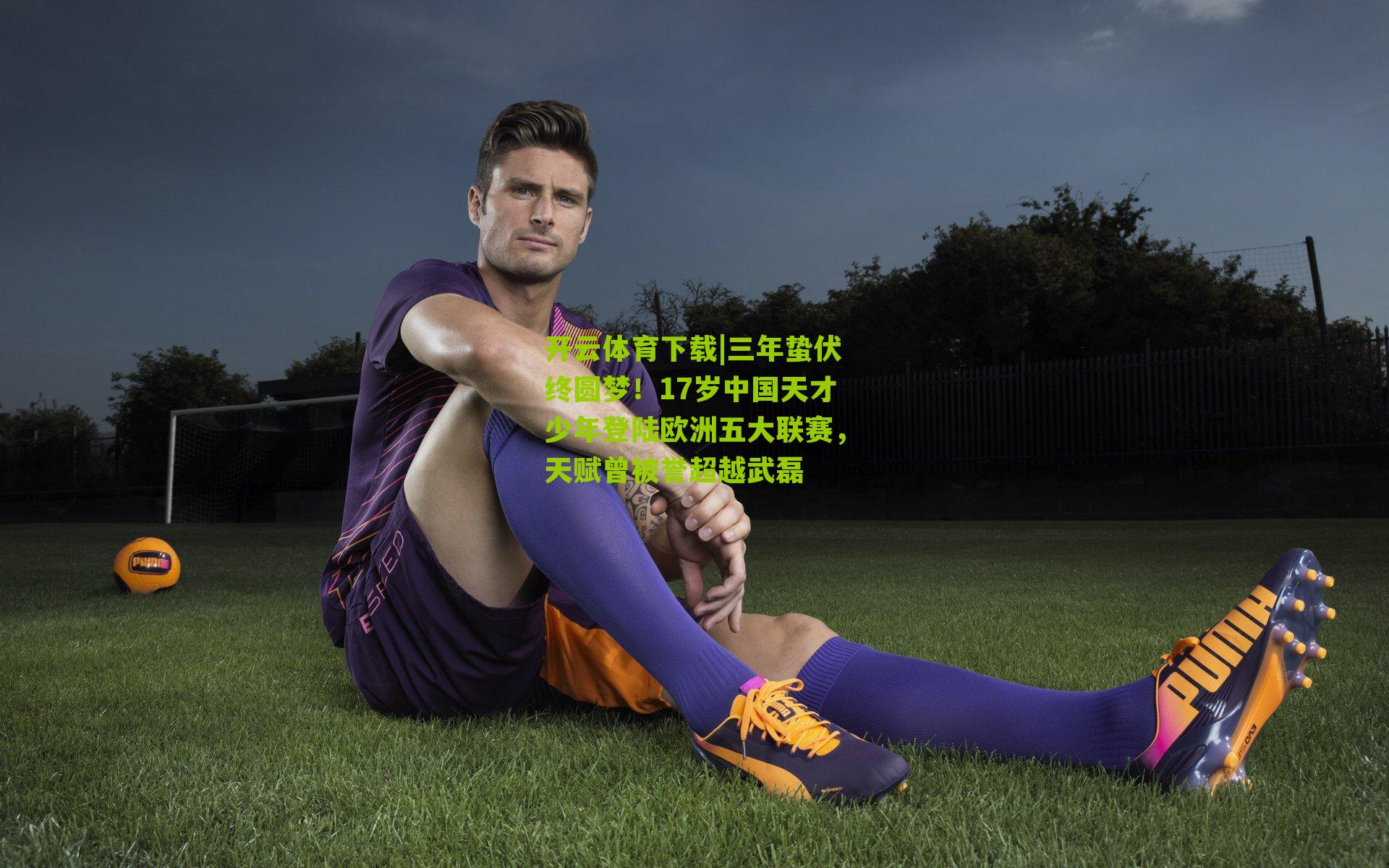 三年蛰伏终圆梦！17岁中国天才少年登陆欧洲五大联赛，天赋曾被誉超越武磊